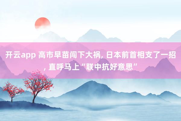 开云app 高市早苗闯下大祸， 日本前首相支了一招， 直呼马上“联中抗好意思”