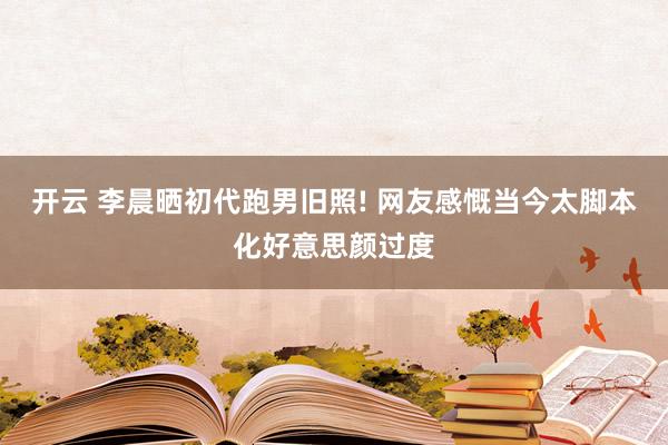 开云 李晨晒初代跑男旧照! 网友感慨当今太脚本化好意思颜过度