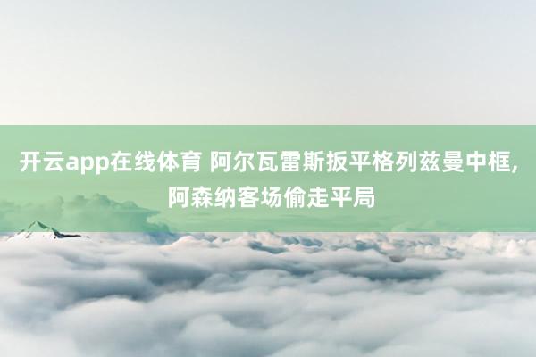 开云app在线体育 阿尔瓦雷斯扳平格列兹曼中框， 阿森纳客场偷走平局