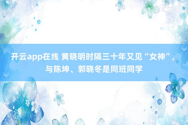 开云app在线 黄晓明时隔三十年又见“女神”， 与陈坤、郭晓冬是同班同学