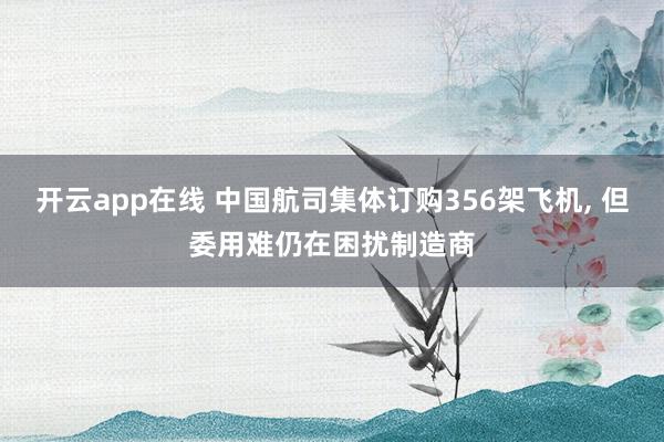 开云app在线 中国航司集体订购356架飞机， 但委用难仍在困扰制造商