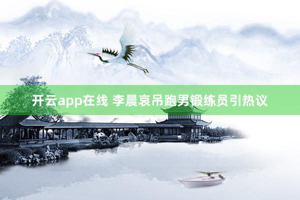 开云app在线 李晨哀吊跑男锻练员引热议
