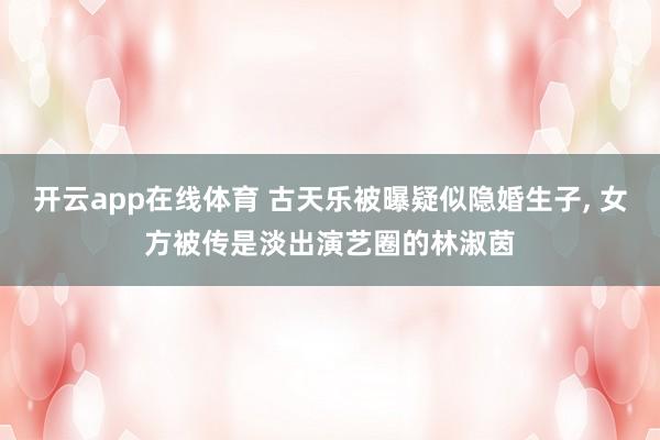 开云app在线体育 古天乐被曝疑似隐婚生子， 女方被传是淡出演艺圈的林淑茵