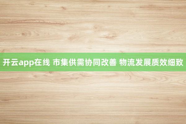 开云app在线 市集供需协同改善 物流发展质效细致