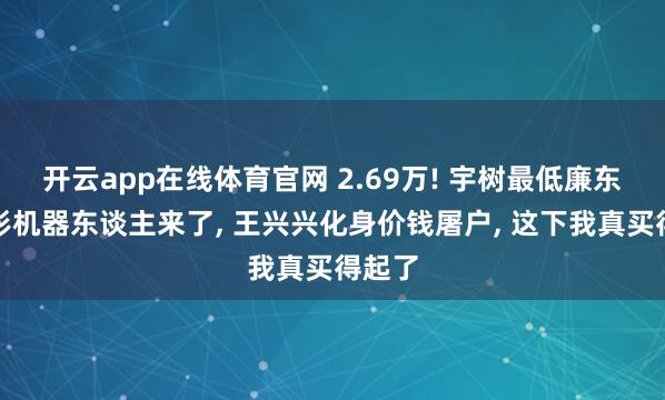 开云app在线体育官网 2.69万! 宇树最低廉东谈主形机器东谈主来了， 王兴兴化身价钱屠户， 这下我真买得起了
