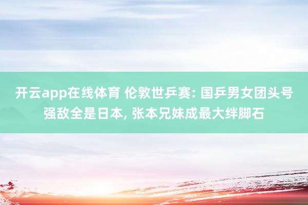 开云app在线体育 伦敦世乒赛: 国乒男女团头号强敌全是日本， 张本兄妹成最大绊脚石