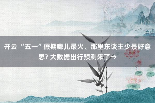 开云 “五一”假期哪儿最火、那里东谈主少景好意思? 大数据出行预测来了→