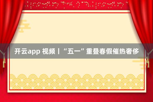 开云app 视频丨“五一”重叠春假催热奢侈