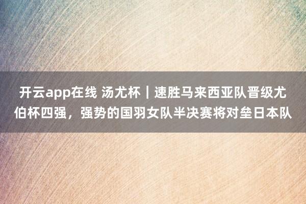 开云app在线 汤尤杯｜速胜马来西亚队晋级尤伯杯四强，强势的国羽女队半决赛将对垒日本队