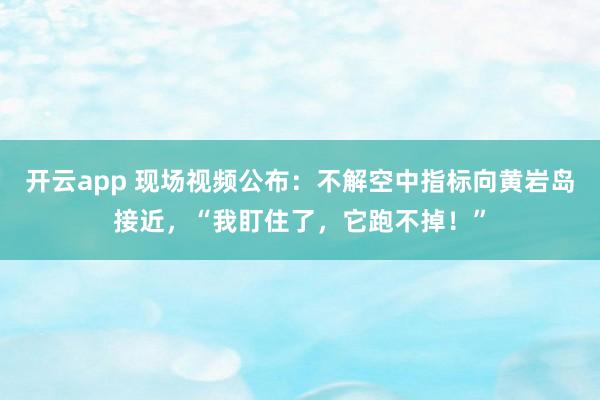 开云app 现场视频公布：不解空中指标向黄岩岛接近，“我盯住了，它跑不掉！”