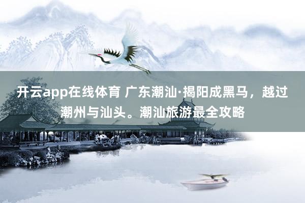 开云app在线体育 广东潮汕·揭阳成黑马，越过潮州与汕头。潮汕旅游最全攻略