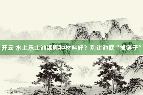 开云 水上乐土油漆哪种材料好？别让池底“掉链子”
