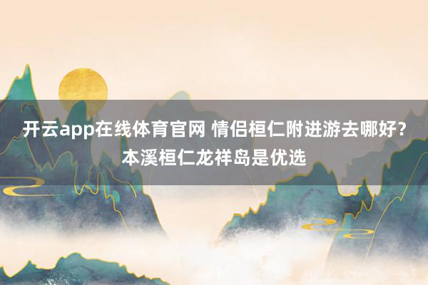 开云app在线体育官网 情侣桓仁附进游去哪好？本溪桓仁龙祥岛是优选