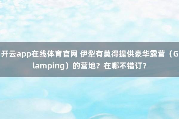 开云app在线体育官网 伊犁有莫得提供豪华露营（Glamping）的营地？在哪不错订？