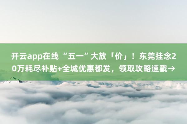 开云app在线 “五一”大放「价」！东莞挂念20万耗尽补贴+全城优惠都发，领取攻略速戳→