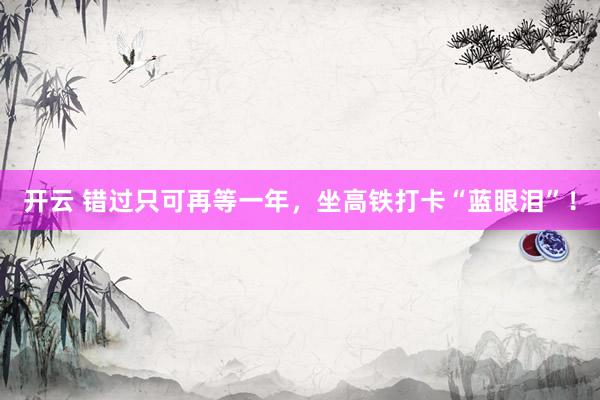 开云 错过只可再等一年，坐高铁打卡“蓝眼泪”！
