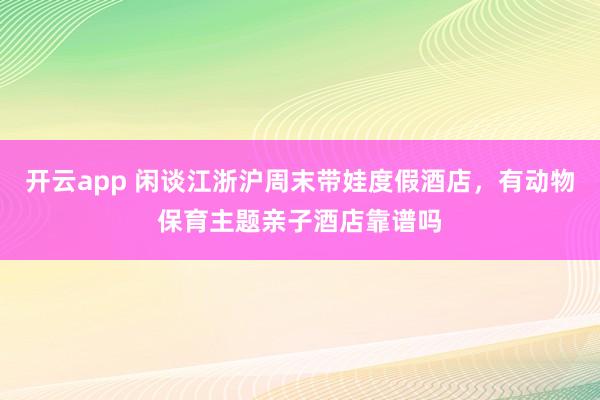 开云app 闲谈江浙沪周末带娃度假酒店，有动物保育主题亲子酒店靠谱吗