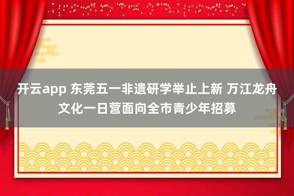 开云app 东莞五一非遗研学举止上新 万江龙舟文化一日营面向全市青少年招募