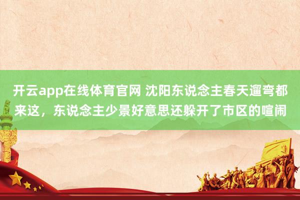 开云app在线体育官网 沈阳东说念主春天遛弯都来这，东说念主少景好意思还躲开了市区的喧闹