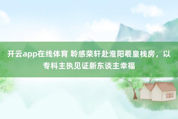 开云app在线体育 聆感荣轩赴淮阳羲皇栈房，以专科主执见证新东谈主幸福