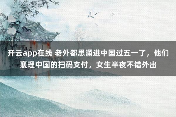 开云app在线 老外都思涌进中国过五一了，他们襄理中国的扫码支付，女生半夜不错外出