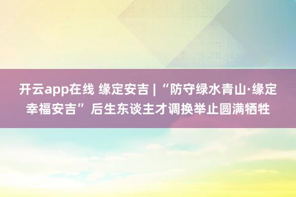 开云app在线 缘定安吉 | “防守绿水青山·缘定幸福安吉” 后生东谈主才调换举止圆满牺牲