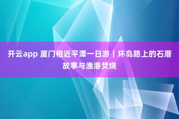 开云app 厦门相近平潭一日游｜环岛路上的石厝故事与渔港焚烧