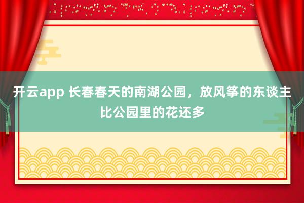 开云app 长春春天的南湖公园，放风筝的东谈主比公园里的花还多