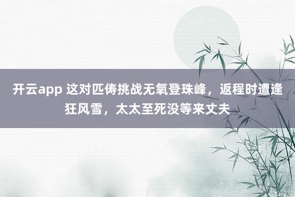 开云app 这对匹俦挑战无氧登珠峰，返程时遭逢狂风雪，太太至死没等来丈夫