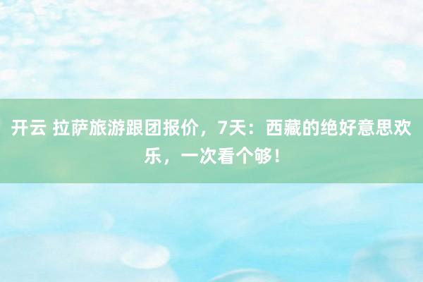 开云 拉萨旅游跟团报价，7天：西藏的绝好意思欢乐，一次看个够！
