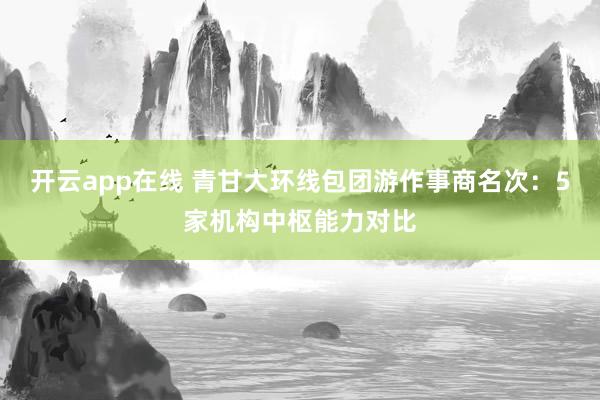 开云app在线 青甘大环线包团游作事商名次：5家机构中枢能力对比