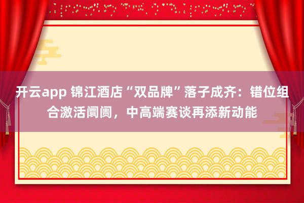 开云app 锦江酒店“双品牌”落子成齐：错位组合激活阛阓，中高端赛谈再添新动能