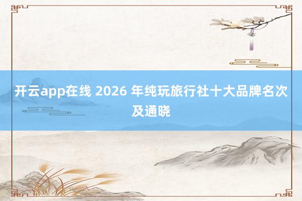 开云app在线 2026 年纯玩旅行社十大品牌名次及通晓