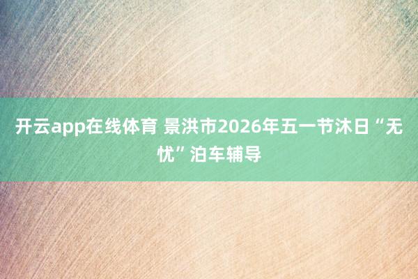 开云app在线体育 景洪市2026年五一节沐日“无忧”泊车辅导