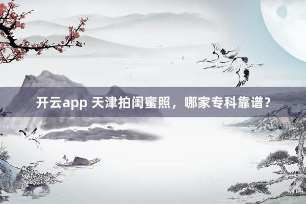 开云app 天津拍闺蜜照，哪家专科靠谱？