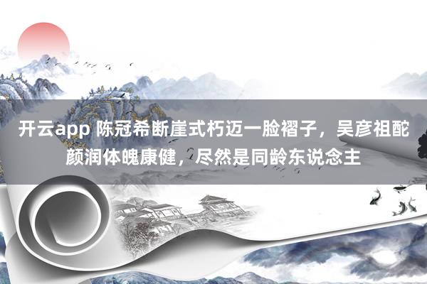 开云app 陈冠希断崖式朽迈一脸褶子，吴彦祖酡颜润体魄康健，尽然是同龄东说念主