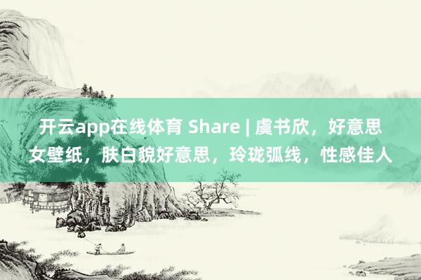 开云app在线体育 Share | 虞书欣，好意思女壁纸，肤白貌好意思，玲珑弧线，性感佳人