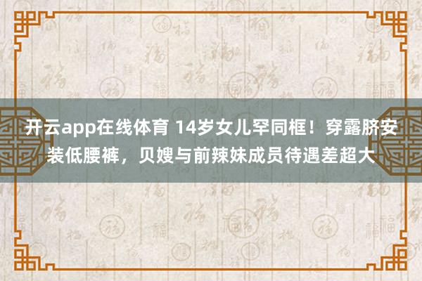 开云app在线体育 14岁女儿罕同框！穿露脐安装低腰裤，贝嫂与前辣妹成员待遇差超大