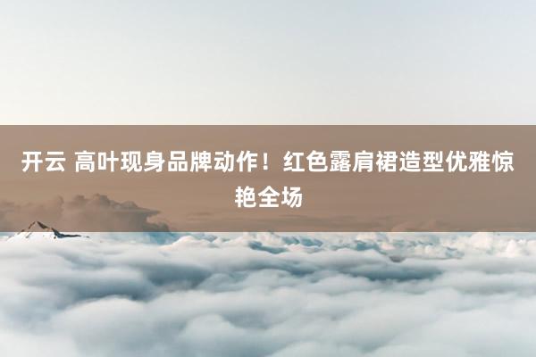 开云 高叶现身品牌动作！红色露肩裙造型优雅惊艳全场