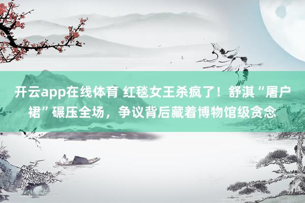 开云app在线体育 红毯女王杀疯了！舒淇“屠户裙”碾压全场，争议背后藏着博物馆级贪念
