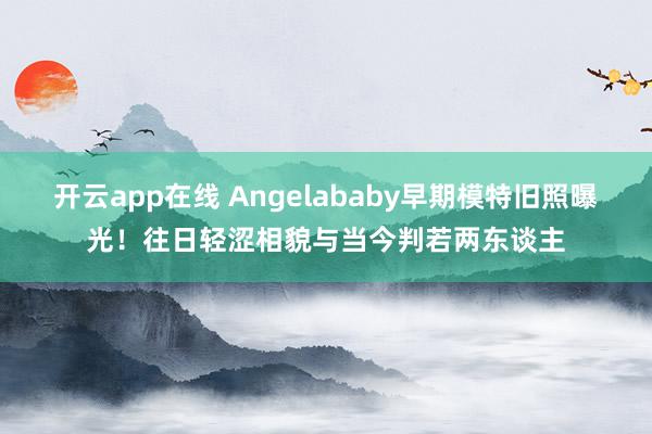 开云app在线 Angelababy早期模特旧照曝光！往日轻涩相貌与当今判若两东谈主