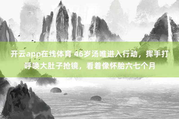 开云app在线体育 46岁汤唯进入行动，挥手打呼唤大肚子抢镜，看着像怀胎六七个月