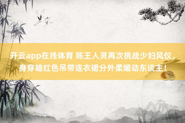 开云app在线体育 陈王人灵再次挑战少妇风仪，身穿暗红色吊带连衣裙分外柔媚动东谈主！