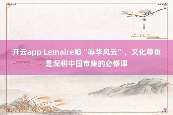 开云app Lemaire陷“辱华风云”，文化尊重是深耕中国市集的必修课