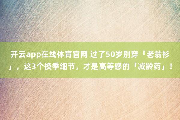 开云app在线体育官网 过了50岁别穿「老翁衫」，这3个换季细节，才是高等感的「减龄药」！