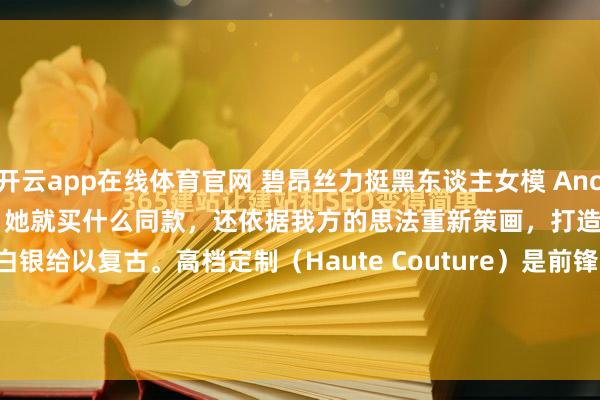 开云app在线体育官网 碧昂丝力挺黑东谈主女模 Anok Yai，Anok Yai 穿什么，她就买什么同款，还依据我方的思法重新策画，打造特殊定制版，用真金白银给以复古。高档定制（Haute Couture）是前锋界的顶级定制体系，由法国高档时装公会（Chambre Syndicale de la Haute Co...