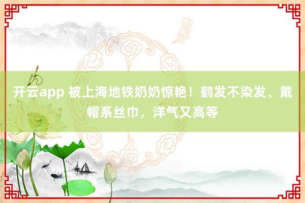 开云app 被上海地铁奶奶惊艳！鹤发不染发、戴帽系丝巾，洋气又高等