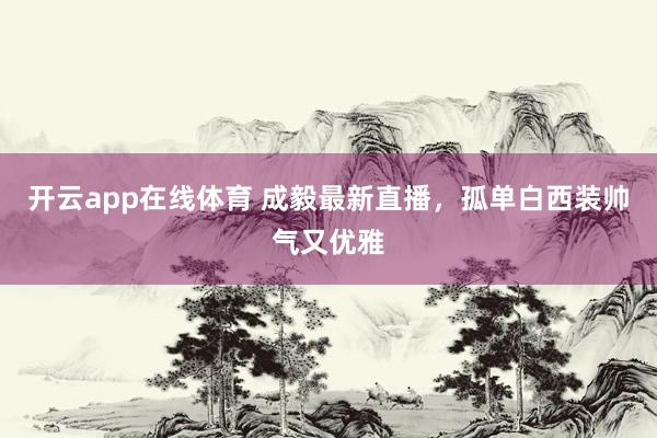 开云app在线体育 成毅最新直播，孤单白西装帅气又优雅