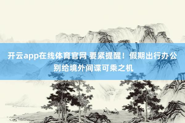 开云app在线体育官网 要紧提醒！假期出行办公 别给境外间谍可乘之机