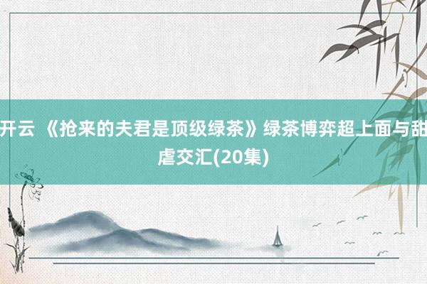 开云 《抢来的夫君是顶级绿茶》绿茶博弈超上面与甜虐交汇(20集)